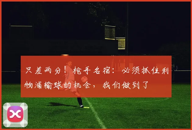 只差两分！枪手名宿：必须抓住利物浦输球的机会，我们做到了